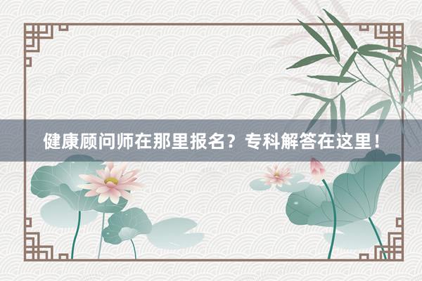 健康顾问师在那里报名？专科解答在这里！