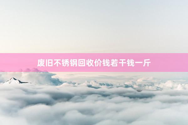 废旧不锈钢回收价钱若干钱一斤