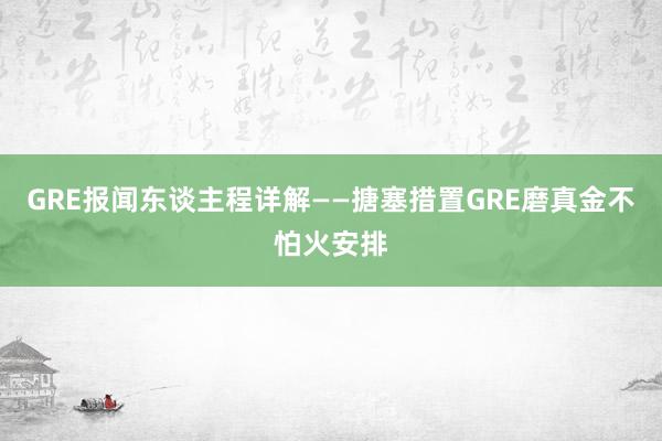 GRE报闻东谈主程详解——搪塞措置GRE磨真金不怕火安排