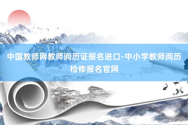 中国教师网教师阅历证报名进口-中小学教师阅历检修报名官网