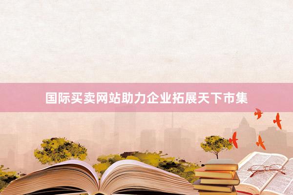 国际买卖网站助力企业拓展天下市集