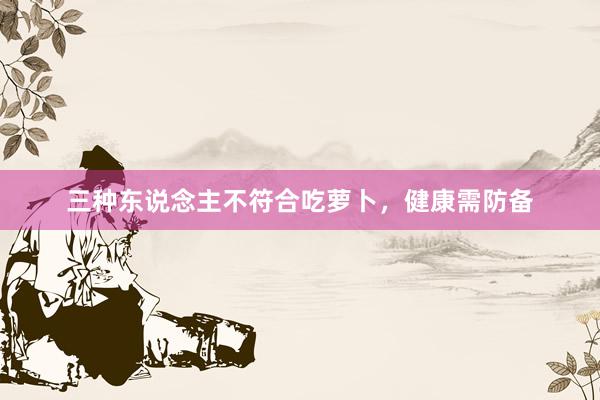 三种东说念主不符合吃萝卜，健康需防备