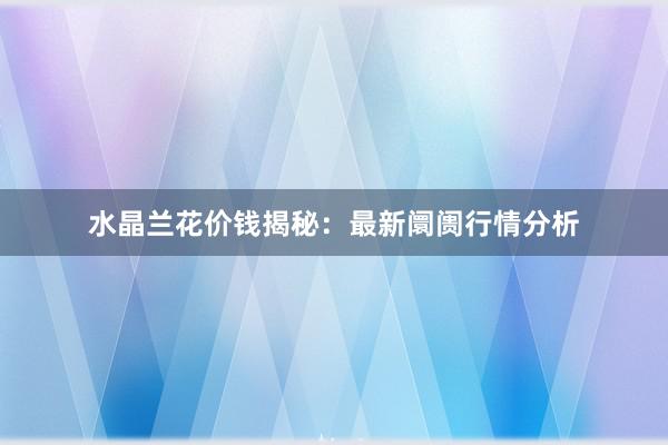 水晶兰花价钱揭秘：最新阛阓行情分析