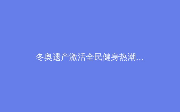 冬奥遗产激活全民健身热潮，中国冰雪产业迎来黄金发展期 - 2