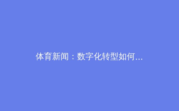 体育新闻：数字化转型如何重塑体育产业 - 2
