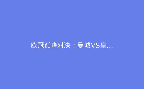 欧冠巅峰对决：曼城VS皇马战术全解析，谁将问鼎欧洲之巅？ - 4