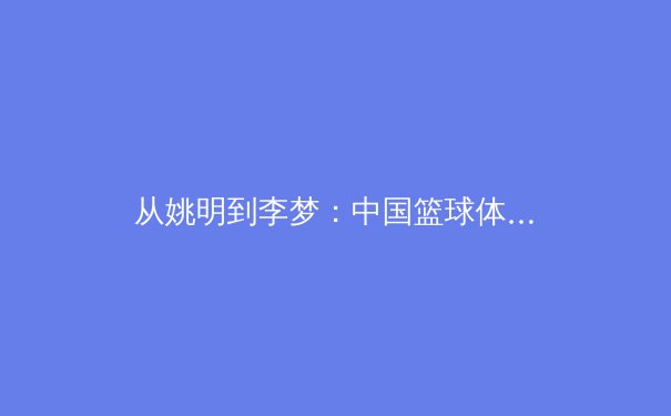 从姚明到李梦：中国篮球体系如何培养出世界级球员的深度解析 - 2