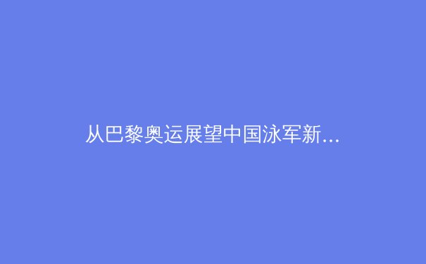 从巴黎奥运展望中国泳军新格局：张雨霏之后，谁将扛起大旗？ - 2